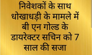 फैसला : बी एन गोल्ड लिमिटेड के डायरेक्टर सचिन को निवेशकों का रुपए हड़पने पर 7 वर्ष के कारावास की सजा 