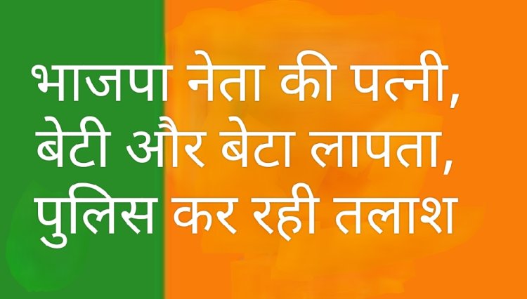 परिजन लापता : भाजपा नेता की पत्नी, बेटी और बेटा लापता